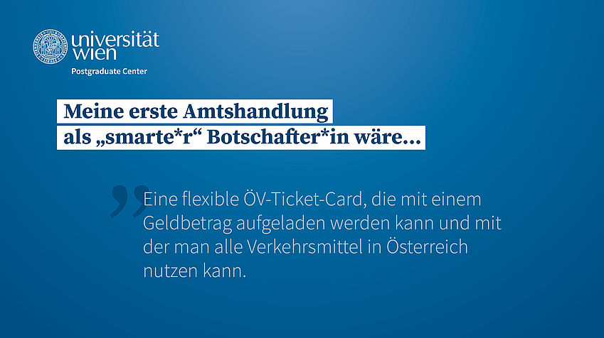 Meine erste Amtshandlung als "smarte*r" Botschafter*in wäre: Eine flexible ÖV-Ticket-Card, die mit einem Geldbetrag aufgeladen werden kann und mit der man alle Verkehrsmittel in Österreich nutzen kann.